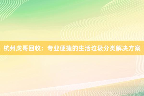 杭州虎哥回收：专业便捷的生活垃圾分类解决方案