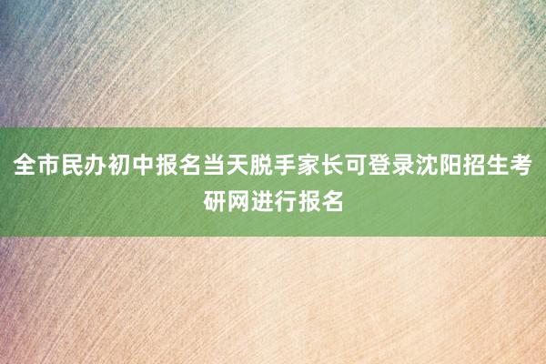 全市民办初中报名当天脱手家长可登录沈阳招生考研网进行报名